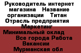 Руководитель интернет-магазина › Название организации ­ Титан › Отрасль предприятия ­ Маркетинг › Минимальный оклад ­ 26 000 - Все города Работа » Вакансии   . Мурманская обл.,Апатиты г.